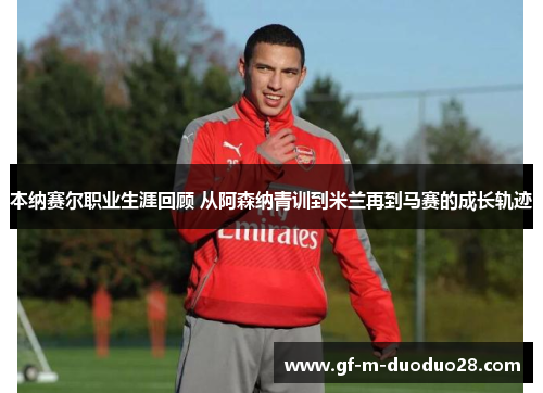 本纳赛尔职业生涯回顾 从阿森纳青训到米兰再到马赛的成长轨迹 本纳赛尔职业生涯回顾 从阿森纳青训到米兰再到马赛的成长轨迹