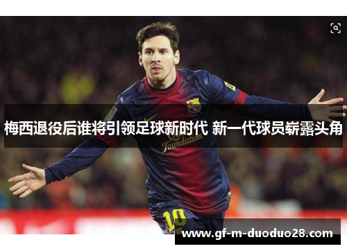 梅西退役后谁将引领足球新时代 新一代球员崭露头角 梅西退役后谁将引领足球新时代 新一代球员崭露头角