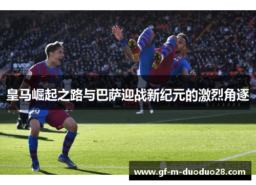 皇马崛起之路与巴萨迎战新纪元的激烈角逐 皇马崛起之路与巴萨迎战新纪元的激烈角逐