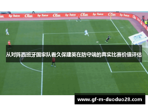 从对阵西班牙国家队看久保建英在防守端的真实比赛价值评估 从对阵西班牙国家队看久保建英在防守端的真实比赛价值评估