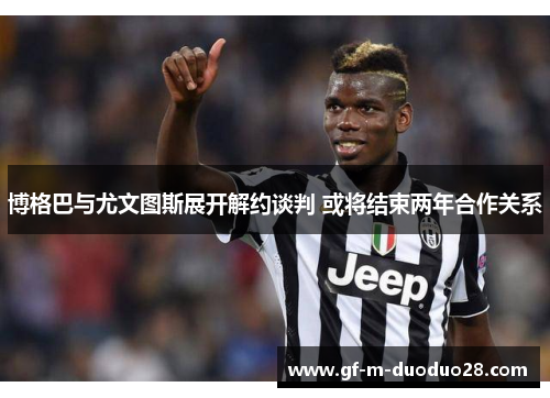 博格巴与尤文图斯展开解约谈判 或将结束两年合作关系