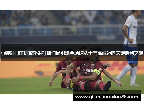 小维阿门前机敏补射打破僵局引爆全场球队士气高涨迈向关键胜利之路