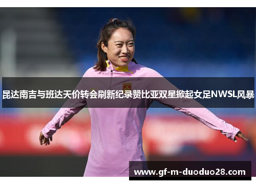 昆达南吉与班达天价转会刷新纪录赞比亚双星掀起女足NWSL风暴 昆达南吉与班达天价转会刷新纪录赞比亚双星掀起女足NWSL风暴