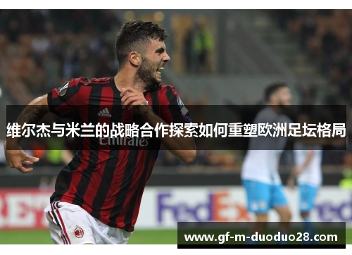 维尔杰与米兰的战略合作探索如何重塑欧洲足坛格局